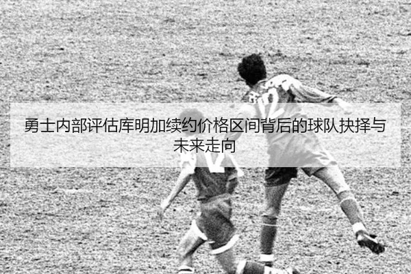 勇士内部评估库明加续约价格区间背后的球队抉择与未来走向