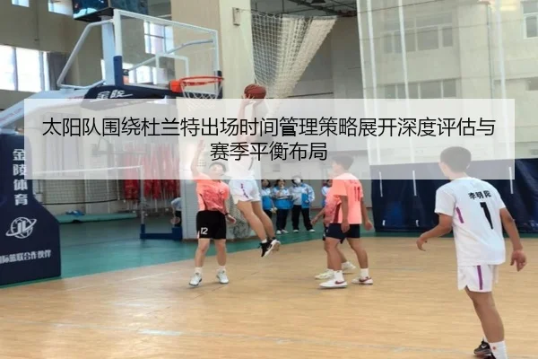 太阳队围绕杜兰特出场时间管理策略展开深度评估与赛季平衡布局